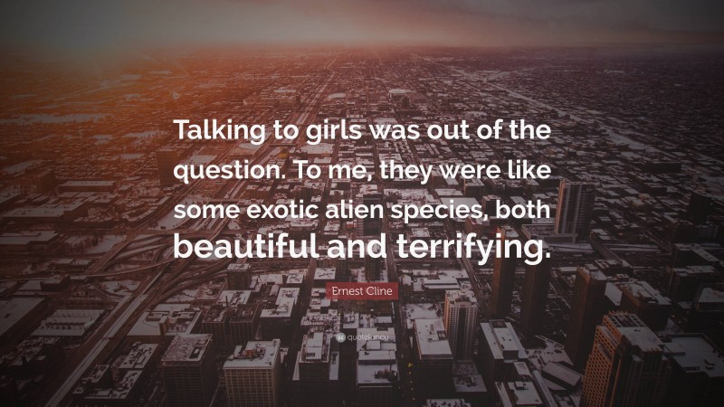 Ernest Cline Quote: “Talking to girls was out of the question. To me, they were like some exotic alien species, both beautiful and terrifying.”