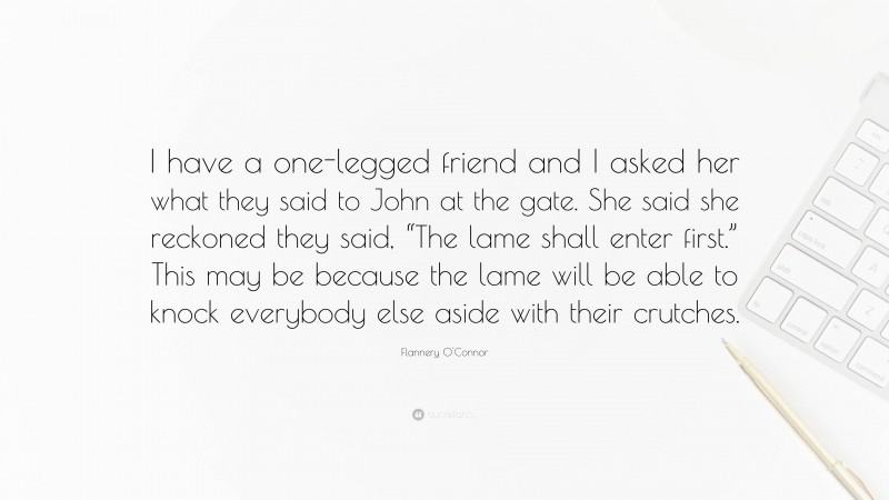 Flannery O'Connor Quote: “I have a one-legged friend and I asked her what they said to John at the gate. She said she reckoned they said, “The lame shall enter first.” This may be because the lame will be able to knock everybody else aside with their crutches.”