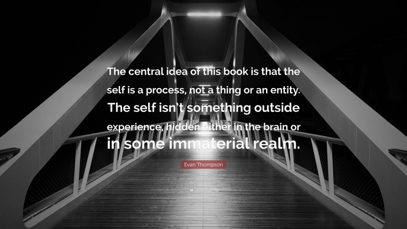 Evan Thompson Quote: “The central idea of this book is that the self is a process, not a thing or an entity. The self isn’t something outside experience, hidden either in the brain or in some immaterial realm.”