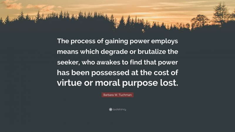 Barbara W. Tuchman Quote: “The process of gaining power employs means which degrade or brutalize the seeker, who awakes to find that power has been possessed at the cost of virtue or moral purpose lost.”