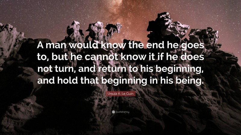 Ursula K. Le Guin Quote: “A man would know the end he goes to, but he cannot know it if he does not turn, and return to his beginning, and hold that beginning in his being.”