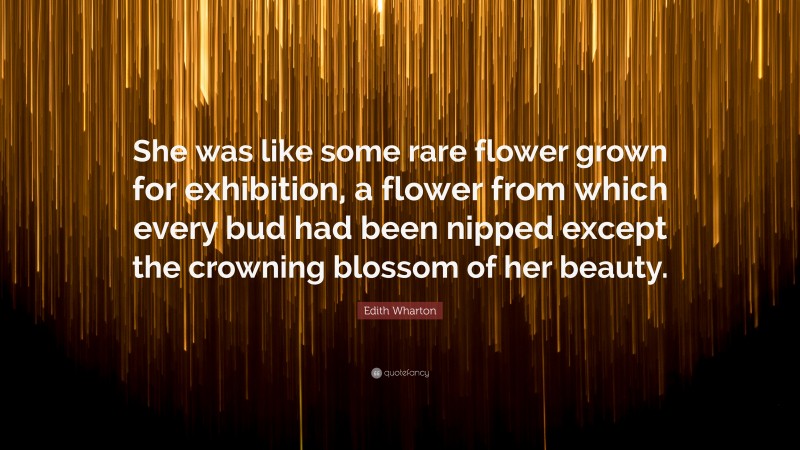 Edith Wharton Quote: “She was like some rare flower grown for exhibition, a flower from which every bud had been nipped except the crowning blossom of her beauty.”