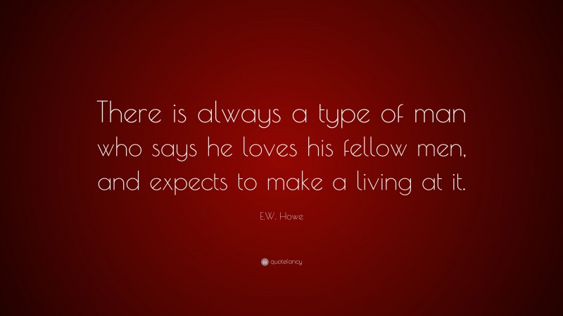 E.W. Howe Quote: “There is always a type of man who says he loves his fellow men, and expects to make a living at it.”