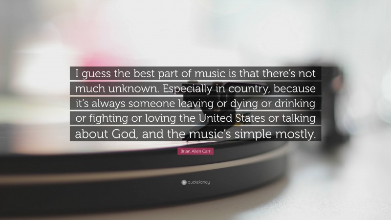 Brian Allen Carr Quote: “I guess the best part of music is that there’s not much unknown. Especially in country, because it’s always someone leaving or dying or drinking or fighting or loving the United States or talking about God, and the music’s simple mostly.”