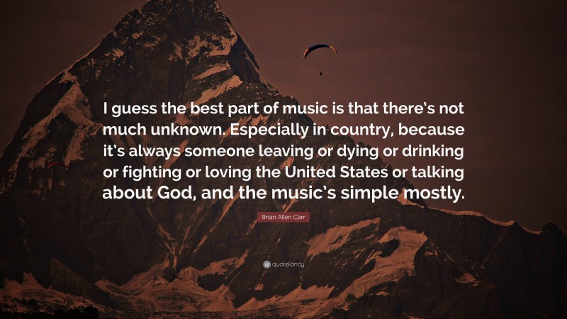 Brian Allen Carr Quote: “I guess the best part of music is that there’s not much unknown. Especially in country, because it’s always someone leaving or dying or drinking or fighting or loving the United States or talking about God, and the music’s simple mostly.”