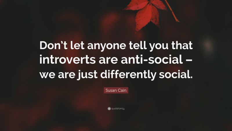 Susan Cain Quote: “Don’t let anyone tell you that introverts are anti-social – we are just differently social.”