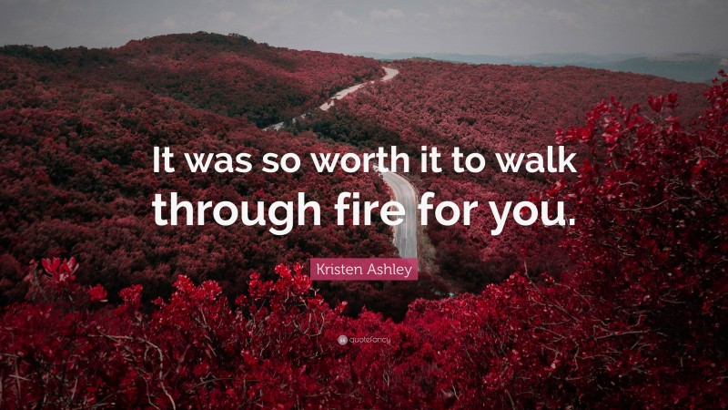 Kristen Ashley Quote: “It was so worth it to walk through fire for you.”