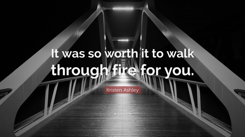Kristen Ashley Quote: “It was so worth it to walk through fire for you.”