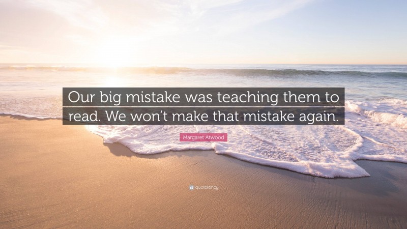 Margaret Atwood Quote: “Our big mistake was teaching them to read. We won’t make that mistake again.”