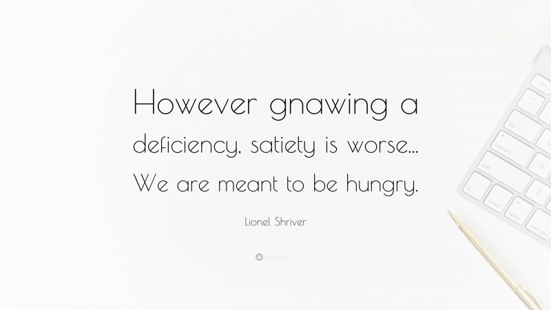 Lionel Shriver Quote: “However gnawing a deficiency, satiety is worse... We are meant to be hungry.”