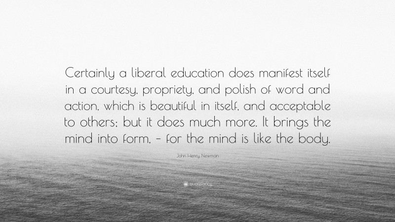 John Henry Newman Quote: “Certainly a liberal education does manifest itself in a courtesy, propriety, and polish of word and action, which is beautiful in itself, and acceptable to others; but it does much more. It brings the mind into form, – for the mind is like the body.”