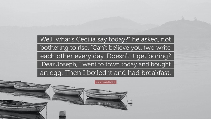 Jack Lewis Baillot Quote: “Well, what’s Cecilia say today?” he asked, not bothering to rise. “Can’t believe you two write each other every day. Doesn’t it get boring? ‘Dear Joseph, I went to town today and bought an egg. Then I boiled it and had breakfast.”