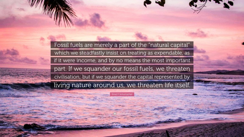 Ernst F. Schumacher Quote: “Fossil fuels are merely a part of the “natural capital” which we steadfastly insist on treating as expendable, as if it were income, and by no means the most important part. If we squander our fossil fuels, we threaten civilisation; but if we squander the capital represented by living nature around us, we threaten life itself.”