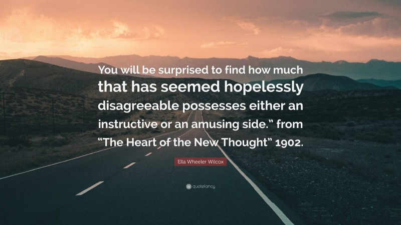 Ella Wheeler Wilcox Quote: “You will be surprised to find how much that has seemed hopelessly disagreeable possesses either an instructive or an amusing side.” from “The Heart of the New Thought” 1902.”
