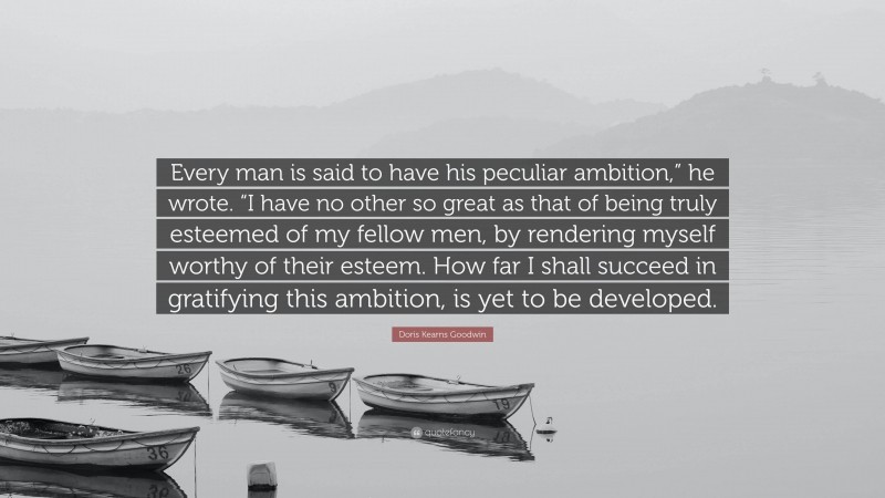 Doris Kearns Goodwin Quote: “Every man is said to have his peculiar ambition,” he wrote. “I have no other so great as that of being truly esteemed of my fellow men, by rendering myself worthy of their esteem. How far I shall succeed in gratifying this ambition, is yet to be developed.”