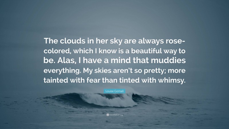 Louise Gornall Quote: “The clouds in her sky are always rose-colored, which I know is a beautiful way to be. Alas, I have a mind that muddies everything. My skies aren’t so pretty; more tainted with fear than tinted with whimsy.”