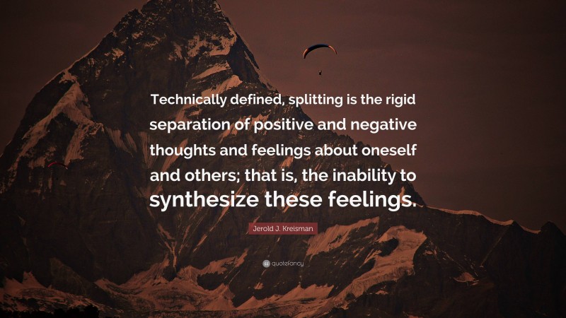 Jerold J. Kreisman Quote: “Technically defined, splitting is the rigid separation of positive and negative thoughts and feelings about oneself and others; that is, the inability to synthesize these feelings.”
