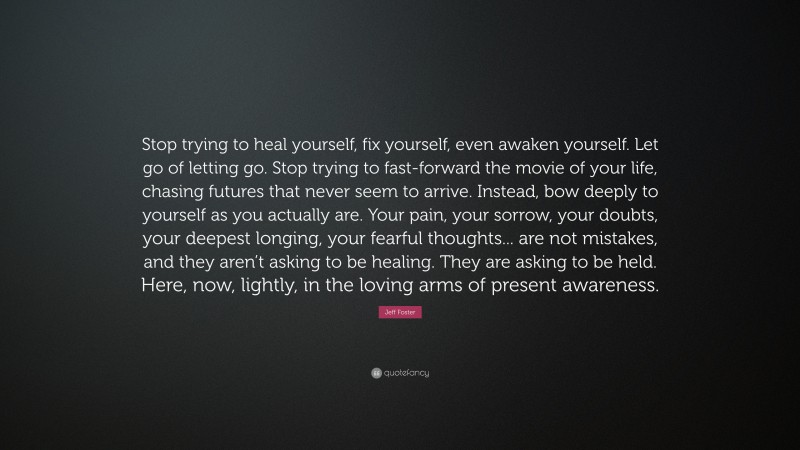 Jeff Foster Quote: “Stop trying to heal yourself, fix yourself, even awaken yourself. Let go of letting go. Stop trying to fast-forward the movie of your life, chasing futures that never seem to arrive. Instead, bow deeply to yourself as you actually are. Your pain, your sorrow, your doubts, your deepest longing, your fearful thoughts... are not mistakes, and they aren’t asking to be healing. They are asking to be held. Here, now, lightly, in the loving arms of present awareness.”
