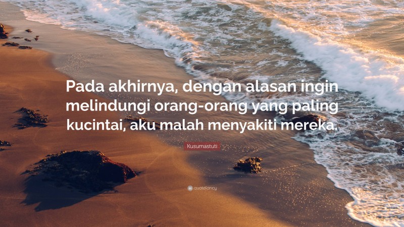 Kusumastuti Quote: “Pada akhirnya, dengan alasan ingin melindungi orang-orang yang paling kucintai, aku malah menyakiti mereka.”