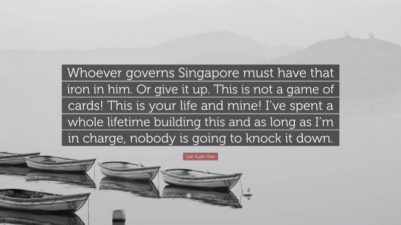 Lee Kuan Yew Quote: “Whoever governs Singapore must have that iron in him. Or give it up. This is not a game of cards! This is your life and mine! I’ve spent a whole lifetime building this and as long as I’m in charge, nobody is going to knock it down.”