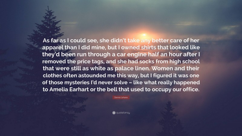 Dennis Lehane Quote: “As far as I could see, she didn’t take any better care of her apparel than I did mine, but I owned shirts that looked like they’d been run through a car engine half an hour after I removed the price tags, and she had socks from high school that were still as white as palace linen. Women and their clothes often astounded me this way, but I figured it was one of those mysteries I’d never solve – like what really happened to Amelia Earhart or the bell that used to occupy our office.”