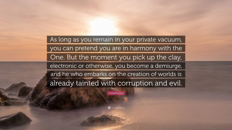 Umberto Eco Quote: “As long as you remain in your private vacuum, you can pretend you are in harmony with the One. But the moment you pick up the clay, electronic or otherwise, you become a demiurge, and he who embarks on the creation of worlds is already tainted with corruption and evil.”
