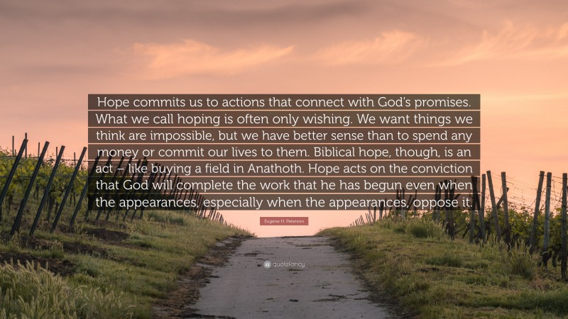 Eugene H. Peterson Quote: “Hope commits us to actions that connect with God’s promises. What we call hoping is often only wishing. We want things we think are impossible, but we have better sense than to spend any money or commit our lives to them. Biblical hope, though, is an act – like buying a field in Anathoth. Hope acts on the conviction that God will complete the work that he has begun even when the appearances, especially when the appearances, oppose it.”
