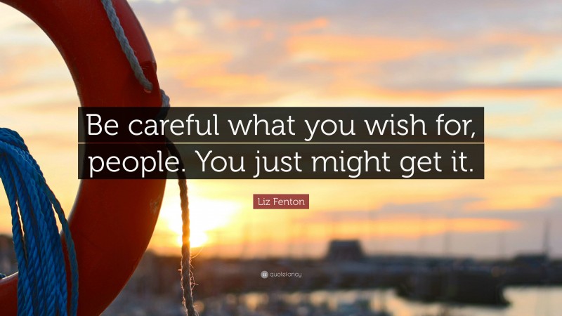 Liz Fenton Quote: “Be careful what you wish for, people. You just might get it.”