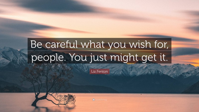 Liz Fenton Quote: “Be careful what you wish for, people. You just might get it.”