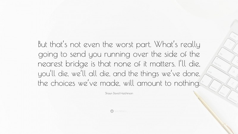 Shaun David Hutchinson Quote: “But that’s not even the worst part. What’s really going to send you running over the side of the nearest bridge is that none of it matters. I’ll die, you’ll die, we’ll all die, and the things we’ve done, the choices we’ve made, will amount to nothing.”