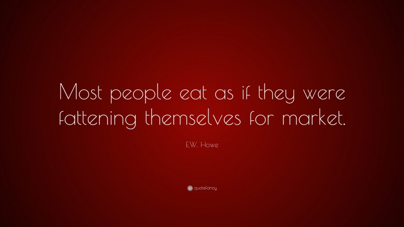 E.W. Howe Quote: “Most people eat as if they were fattening themselves for market.”