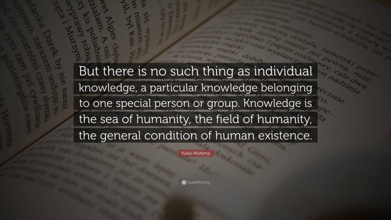 Yukio Mishima Quote: “But there is no such thing as individual knowledge, a particular knowledge belonging to one special person or group. Knowledge is the sea of humanity, the field of humanity, the general condition of human existence.”