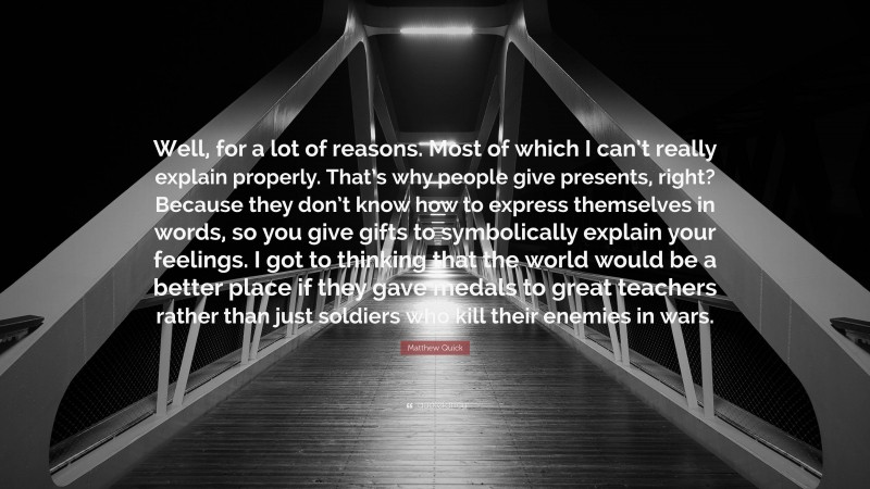 Matthew Quick Quote: “Well, for a lot of reasons. Most of which I can’t really explain properly. That’s why people give presents, right? Because they don’t know how to express themselves in words, so you give gifts to symbolically explain your feelings. I got to thinking that the world would be a better place if they gave medals to great teachers rather than just soldiers who kill their enemies in wars.”