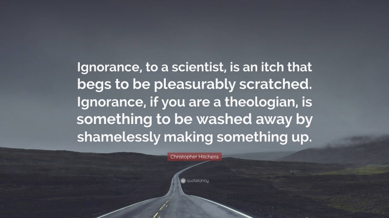 Christopher Hitchens Quote: “Ignorance, to a scientist, is an itch that begs to be pleasurably scratched. Ignorance, if you are a theologian, is something to be washed away by shamelessly making something up.”