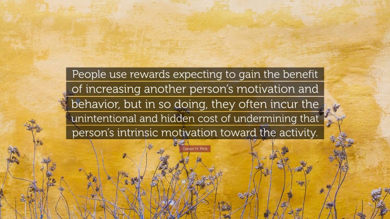 Daniel H. Pink Quote: “People use rewards expecting to gain the benefit of increasing another person’s motivation and behavior, but in so doing, they often incur the unintentional and hidden cost of undermining that person’s intrinsic motivation toward the activity.”