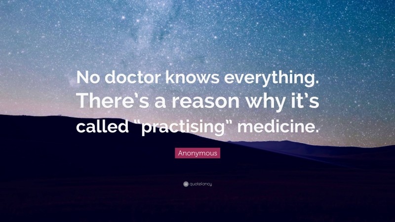 Anonymous Quote: “No doctor knows everything. There’s a reason why it’s called “practising” medicine.”
