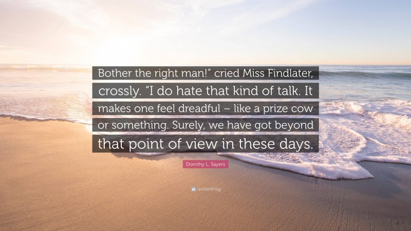 Dorothy L. Sayers Quote: “Bother the right man!” cried Miss Findlater, crossly. “I do hate that kind of talk. It makes one feel dreadful – like a prize cow or something. Surely, we have got beyond that point of view in these days.”