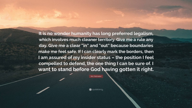 Jen Hatmaker Quote: “It is no wonder humanity has long preferred legalism, which involves much cleaner territory. Give me a rule any day. Give me a clear “in” and “out” because boundaries make me feel safe. If I can clearly mark the borders, then I am assured of my insider status – the position I feel compelled to defend, the one thing I can be sure of. I want to stand before God having gotten it right.”