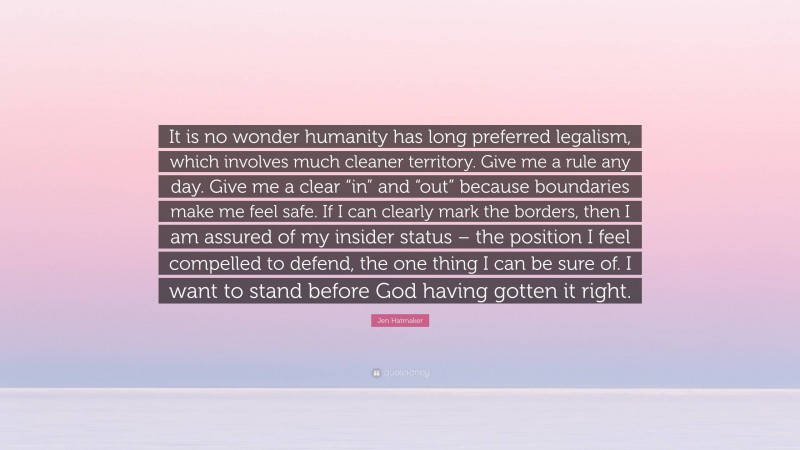 Jen Hatmaker Quote: “It is no wonder humanity has long preferred legalism, which involves much cleaner territory. Give me a rule any day. Give me a clear “in” and “out” because boundaries make me feel safe. If I can clearly mark the borders, then I am assured of my insider status – the position I feel compelled to defend, the one thing I can be sure of. I want to stand before God having gotten it right.”