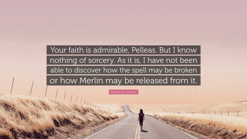 Stephen R. Lawhead Quote: “Your faith is admirable, Pelleas. But I know nothing of sorcery. As it is, I have not been able to discover how the spell may be broken or how Merlin may be released from it.”