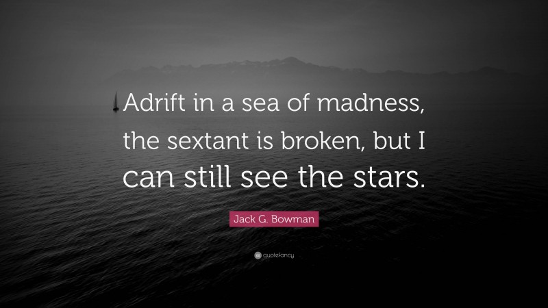 Jack G. Bowman Quote: “Adrift in a sea of madness, the sextant is broken, but I can still see the stars.”