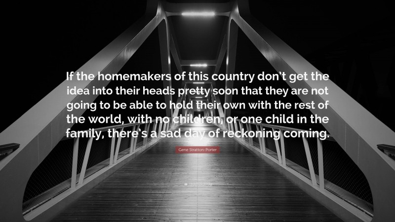 Gene Stratton-Porter Quote: “If the homemakers of this country don’t get the idea into their heads pretty soon that they are not going to be able to hold their own with the rest of the world, with no children, or one child in the family, there’s a sad day of reckoning coming.”