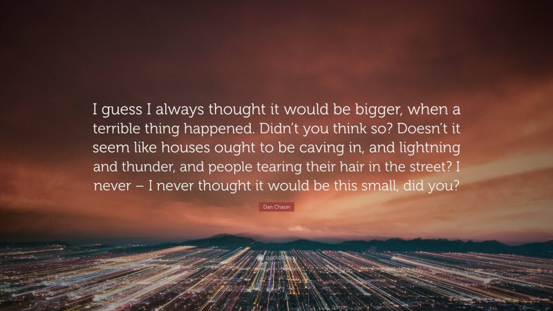 Dan Chaon Quote: “I guess I always thought it would be bigger, when a terrible thing happened. Didn’t you think so? Doesn’t it seem like houses ought to be caving in, and lightning and thunder, and people tearing their hair in the street? I never – I never thought it would be this small, did you?”