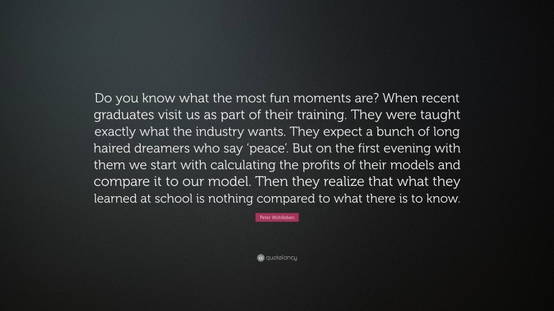 Peter Wohlleben Quote: “Do you know what the most fun moments are? When recent graduates visit us as part of their training. They were taught exactly what the industry wants. They expect a bunch of long haired dreamers who say ‘peace’. But on the first evening with them we start with calculating the profits of their models and compare it to our model. Then they realize that what they learned at school is nothing compared to what there is to know.”