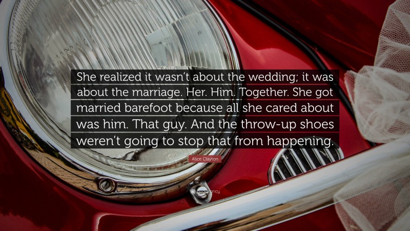 Alice Clayton Quote: “She realized it wasn’t about the wedding; it was about the marriage. Her. Him. Together. She got married barefoot because all she cared about was him. That guy. And the throw-up shoes weren’t going to stop that from happening.”