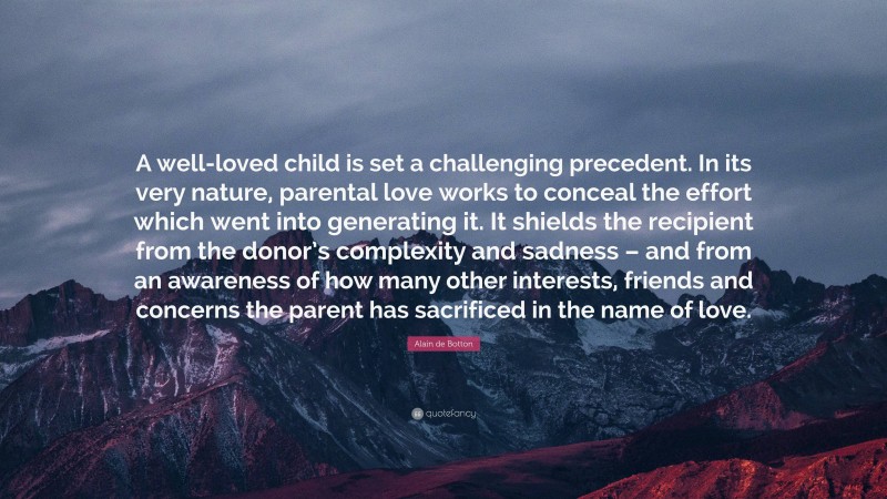 Alain de Botton Quote: “A well-loved child is set a challenging precedent. In its very nature, parental love works to conceal the effort which went into generating it. It shields the recipient from the donor’s complexity and sadness – and from an awareness of how many other interests, friends and concerns the parent has sacrificed in the name of love.”