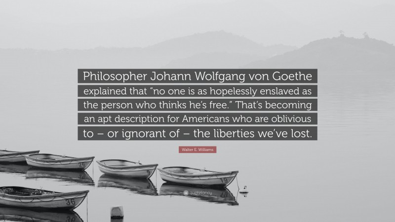 Walter E. Williams Quote: “Philosopher Johann Wolfgang von Goethe explained that “no one is as hopelessly enslaved as the person who thinks he’s free.” That’s becoming an apt description for Americans who are oblivious to – or ignorant of – the liberties we’ve lost.”