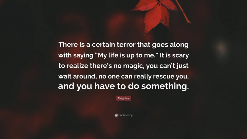 Meg Jay Quote: “There is a certain terror that goes along with saying “My life is up to me.” It is scary to realize there’s no magic, you can’t just wait around, no one can really rescue you, and you have to do something.”