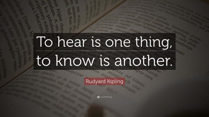 Rudyard Kipling Quote: “To hear is one thing, to know is another.”
