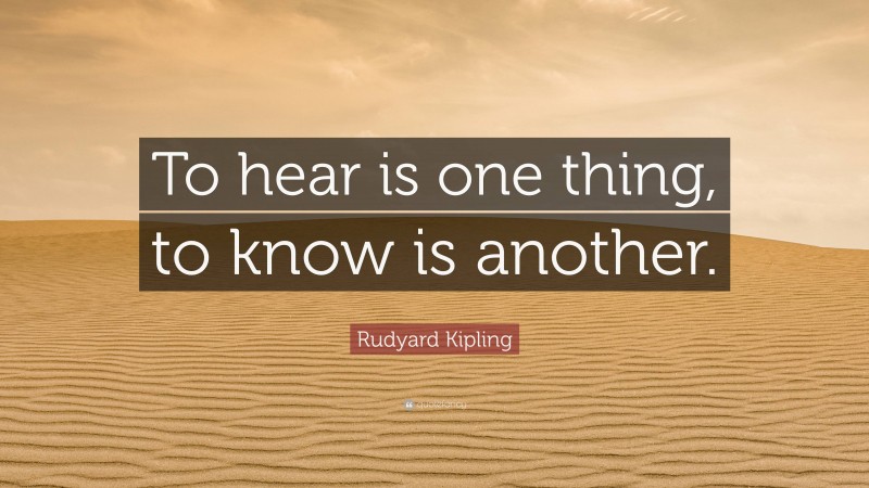 Rudyard Kipling Quote: “To hear is one thing, to know is another.”